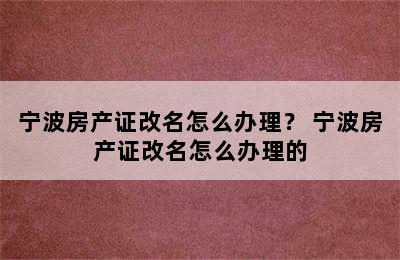 宁波房产证改名怎么办理？ 宁波房产证改名怎么办理的